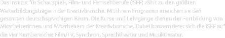 Das Institut für Schauspiel-, Film- und Fernsehberufe (iSFF) zählt zu den größten Weiterbildungsträgern der Kreativbranche. Mit ihrem Programm erreichen sie den gesamten deutschsprachigen Raum. Die Kurse und Lehrgänge dienen der Fortbildung von Mitarbeiterinnen und Mitarbeitern der Kreativbranche. Dabei konzentrieret sich die iSFF auf die vier Kernbereiche: Film/TV, Synchron, Sprechtheater und Musiktheater.