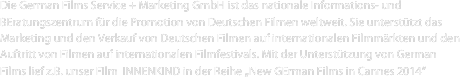 Die German Films Service + Marketing GmbH ist das nationale Informations- und BEratungszentrum für die Promotion von Deutschen Filmen weltweit. Sie unterstützt das Marketing und den Verkauf von Deutschen Filmen auf internationalen Filmmärkten und den Auftritt von Filmen auf internationalen Filmfestivals. Mit der Unterstützung von German Films lief z.B. unser FIlm  INNENKIND in der Reihe „New GErman Films in Cannes 2014“ 