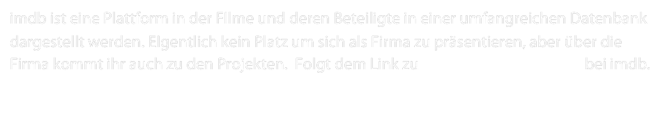 imdb ist eine Plattform in der FIlme und deren Beteiligte in einer umfangreichen Datenbank dargestellt werden. EIgentlich kein Platz um sich als Firma zu präsentieren, aber über die Firma kommt ihr auch zu den Projekten.  Folgt dem Link zu Sakura Filmproduktion bei imdb.