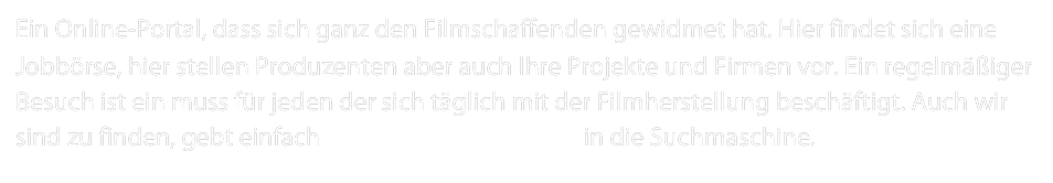 Ein Online-Portal, dass sich ganz den Filmschaffenden gewidmet hat. Hier findet sich eine Jobbörse, hier stellen Produzenten aber auch Ihre Projekte und Firmen vor. Ein regelmäßiger Besuch ist ein muss für jeden der sich täglich mit der Filmherstellung beschäftigt. Auch wir sind zu finden, gebt einfach Sakura Filmproduktion in die Suchmaschine.