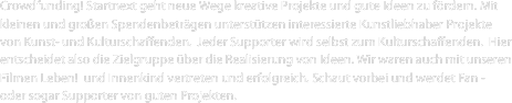 Crowdfunding! Startnext geht neue Wege kreative Projekte und gute Ideen zu fördern. Mit kleinen und großen Spendenbeträgen unterstützen interessierte Kunstliebhaber Projekte von Kunst- und Kulturschaffenden.  Jeder Supporter wird selbst zum Kulturschaffenden.  Hier entscheidet also die Zielgruppe über die Realisierung von Ideen. Wir waren auch mit unseren Filmen Leben!  und Innenkind vertreten und erfolgreich. Schaut vorbei und werdet Fan - oder sogar Supporter von guten Projekten.